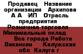 Продавец › Название организации ­ Архипова А.А., ИП › Отрасль предприятия ­ Розничная торговля › Минимальный оклад ­ 6 000 - Все города Работа » Вакансии   . Калужская обл.,Калуга г.